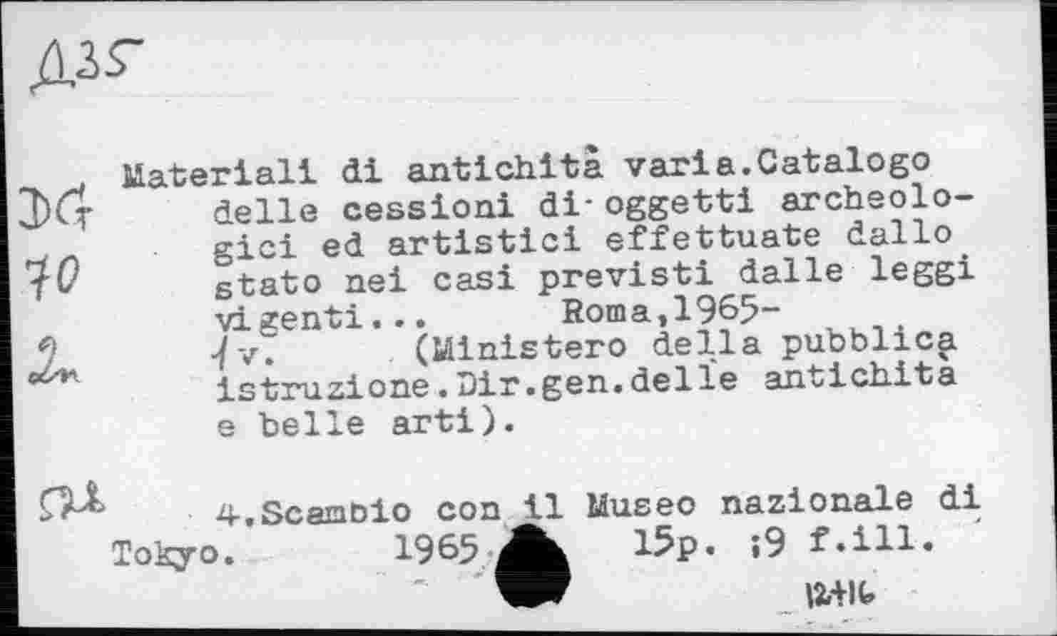 ﻿дзг

Material! di antichità varia.Catalog© delle cession! di* oggetti archéologie! ed artistic! effettuate dallo stato ne! cas! previsti dalle leggi vigenti... Roma,1965-7v. (Ministero della pubblic^i istruzione.Dir.gen.delïe antichità e belle art!).
4.Scamôio con il Museo nazionale di
Tokyo.
15p. ;9 f.ill